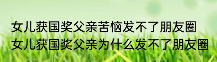 女儿获国奖父亲苦恼发不了朋友圈   女儿获国奖父亲为什么发不了朋友圈 