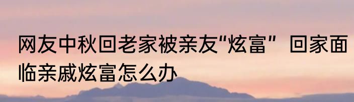 网友中秋回老家被亲友“炫富”  回家面临亲戚炫富怎么办
