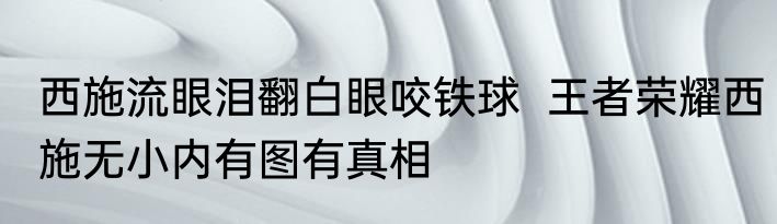 西施流眼泪翻白眼咬铁球  王者荣耀西施无小内有图有真相