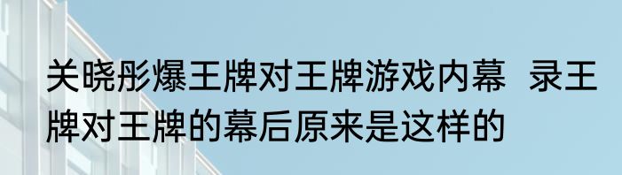 关晓彤爆王牌对王牌游戏内幕  录王牌对王牌的幕后原来是这样的 