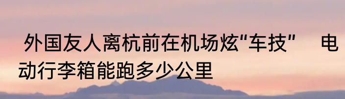  外国友人离杭前在机场炫“车技”    电动行李箱能跑多少公里