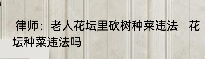 律师：老人花坛里砍树种菜违法   花坛种菜违法吗