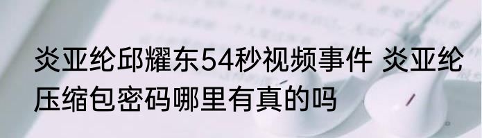 炎亚纶邱耀东54秒视频事件 炎亚纶压缩包密码哪里有真的吗