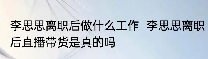 李思思离职后做什么工作  李思思离职后直播带货是真的吗