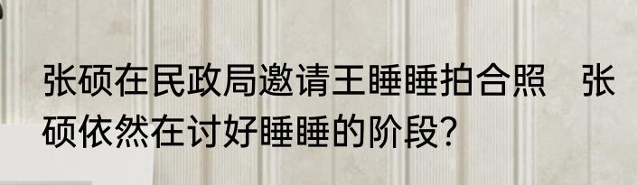 张硕在民政局邀请王睡睡拍合照   张硕依然在讨好睡睡的阶段？