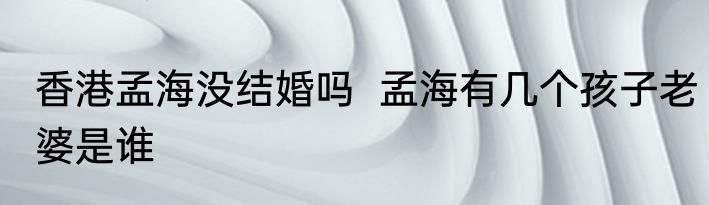 香港孟海没结婚吗  孟海有几个孩子老婆是谁