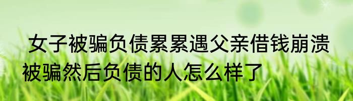  女子被骗负债累累遇父亲借钱崩溃  被骗然后负债的人怎么样了