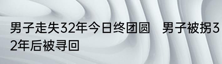 男子走失32年今日终团圆   男子被拐32年后被寻回