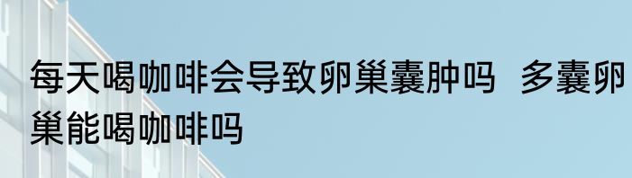 每天喝咖啡会导致卵巢囊肿吗  多囊卵巢能喝咖啡吗