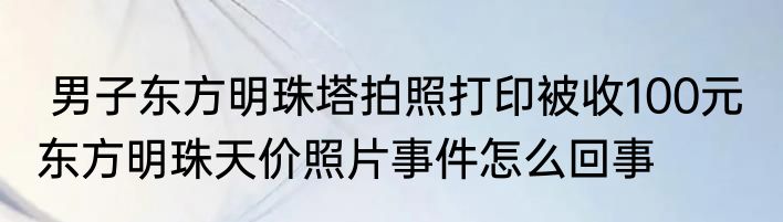  男子东方明珠塔拍照打印被收100元  东方明珠天价照片事件怎么回事