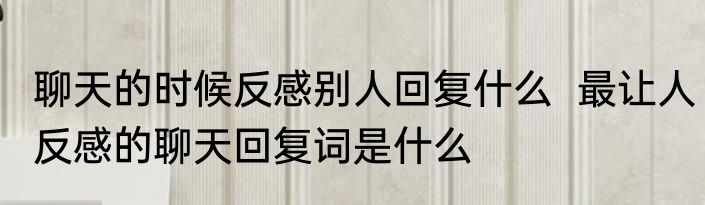 聊天的时候反感别人回复什么  最让人反感的聊天回复词是什么