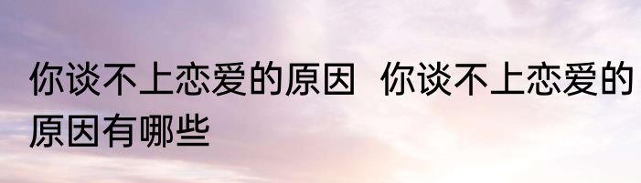 你谈不上恋爱的原因  你谈不上恋爱的原因有哪些