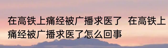 在高铁上痛经被广播求医了  在高铁上痛经被广播求医了怎么回事