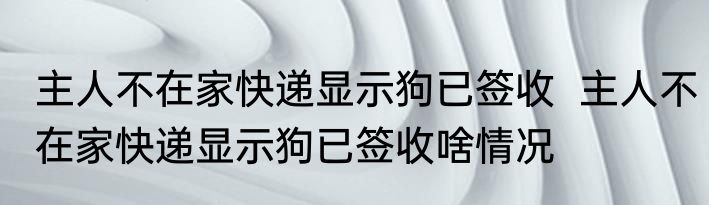 主人不在家快递显示狗已签收  	主人不在家快递显示狗已签收啥情况