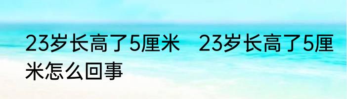 23岁长高了5厘米   23岁长高了5厘米怎么回事