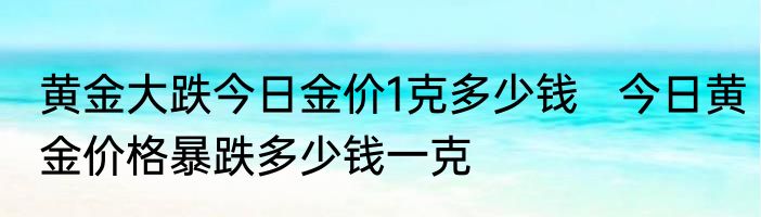 黄金大跌今日金价1克多少钱   今日黄金价格暴跌多少钱一克