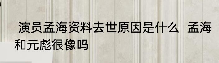  演员孟海资料去世原因是什么  孟海和元彪很像吗