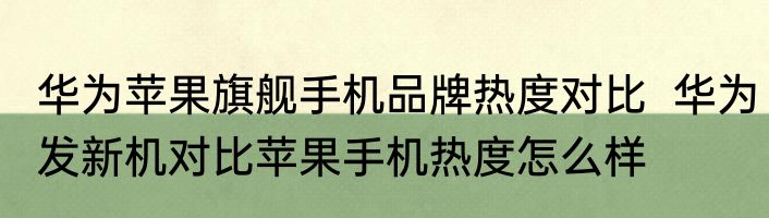 华为苹果旗舰手机品牌热度对比  华为发新机对比苹果手机热度怎么样