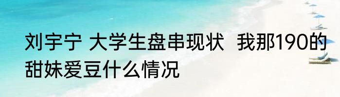 刘宇宁 大学生盘串现状  	我那190的甜妹爱豆什么情况