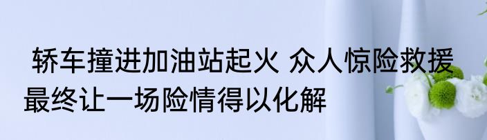  轿车撞进加油站起火 众人惊险救援   最终让一场险情得以化解