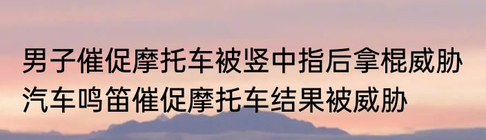男子催促摩托车被竖中指后拿棍威胁  汽车鸣笛催促摩托车结果被威胁