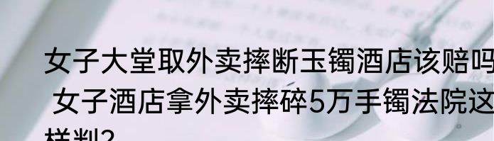 女子大堂取外卖摔断玉镯酒店该赔吗  女子酒店拿外卖摔碎5万手镯法院这样判？