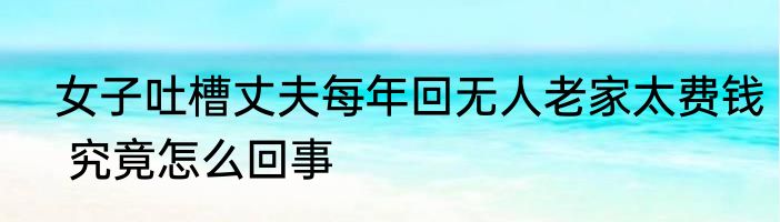  女子吐槽丈夫每年回无人老家太费钱  究竟怎么回事