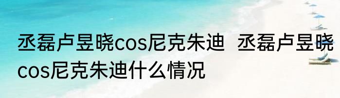 丞磊卢昱晓cos尼克朱迪  丞磊卢昱晓cos尼克朱迪什么情况