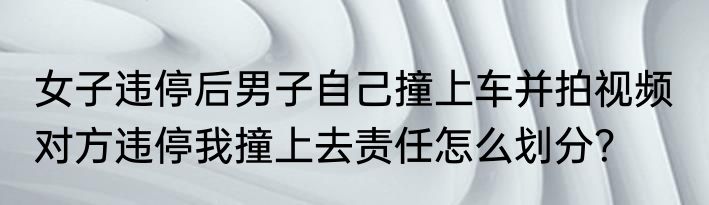女子违停后男子自己撞上车并拍视频  对方违停我撞上去责任怎么划分？