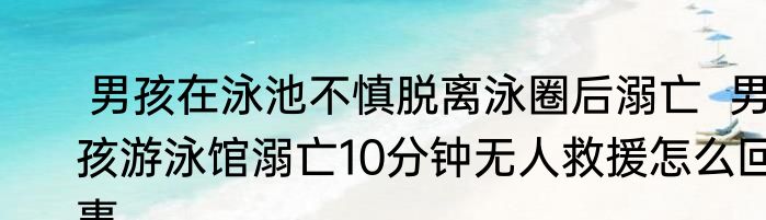  男孩在泳池不慎脱离泳圈后溺亡  男孩游泳馆溺亡10分钟无人救援怎么回事
