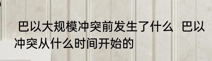  巴以大规模冲突前发生了什么  巴以冲突从什么时间开始的