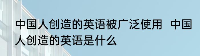 中国人创造的英语被广泛使用  中国人创造的英语是什么