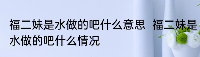 福二妹是水做的吧什么意思  福二妹是水做的吧什么情况