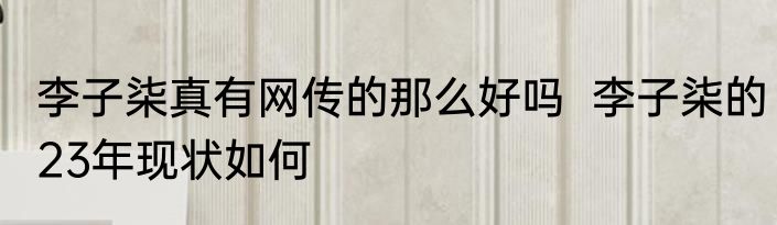 李子柒真有网传的那么好吗  李子柒的23年现状如何