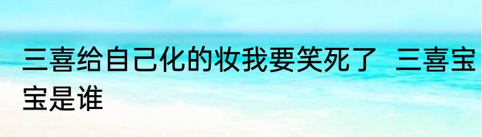 三喜给自己化的妆我要笑死了  三喜宝宝是谁