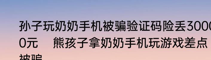 孙子玩奶奶手机被骗验证码险丢30000元    熊孩子拿奶奶手机玩游戏差点被骗