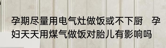 孕期尽量用电气灶做饭或不下厨   孕妇天天用煤气做饭对胎儿有影响吗