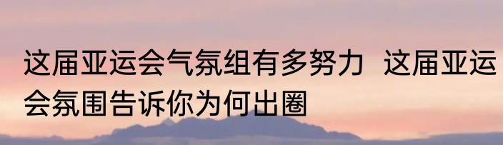 这届亚运会气氛组有多努力  这届亚运会氛围告诉你为何出圈