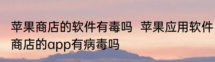 苹果商店的软件有毒吗  苹果应用软件商店的app有病毒吗