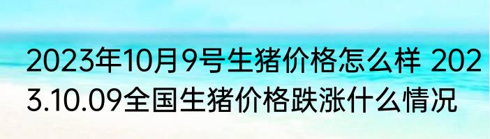2023年10月9号生猪价格怎么样 2023.10.09全国生猪价格跌涨什么情况