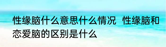 性缘脑什么意思什么情况  性缘脑和恋爱脑的区别是什么