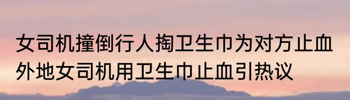 女司机撞倒行人掏卫生巾为对方止血  外地女司机用卫生巾止血引热议