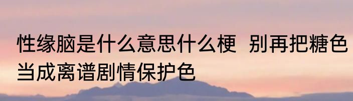 性缘脑是什么意思什么梗  别再把糖色当成离谱剧情保护色
