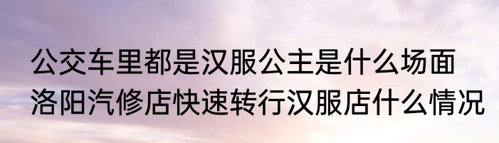 公交车里都是汉服公主是什么场面  洛阳汽修店快速转行汉服店什么情况