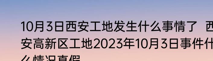 10月3日西安工地发生什么事情了  西安高新区工地2023年10月3日事件什么情况真假