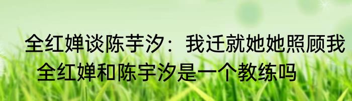  全红婵谈陈芋汐：我迁就她她照顾我   全红婵和陈宇汐是一个教练吗