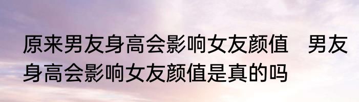 原来男友身高会影响女友颜值   男友身高会影响女友颜值是真的吗
