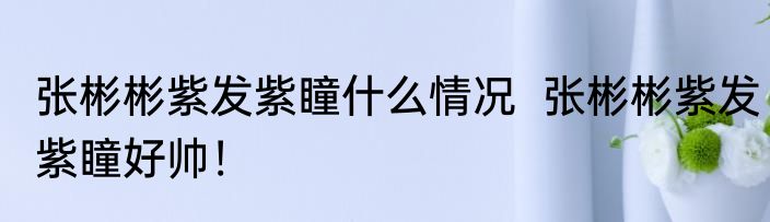 张彬彬紫发紫瞳什么情况  张彬彬紫发紫瞳好帅！