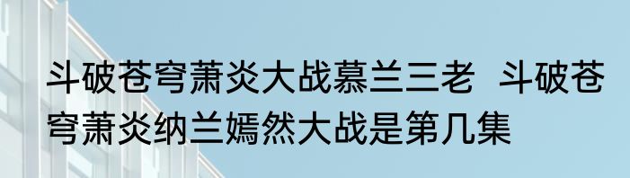 斗破苍穹萧炎大战慕兰三老  斗破苍穹萧炎纳兰嫣然大战是第几集