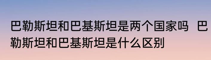 巴勒斯坦和巴基斯坦是两个国家吗  巴勒斯坦和巴基斯坦是什么区别